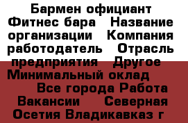 Бармен-официант Фитнес-бара › Название организации ­ Компания-работодатель › Отрасль предприятия ­ Другое › Минимальный оклад ­ 15 000 - Все города Работа » Вакансии   . Северная Осетия,Владикавказ г.